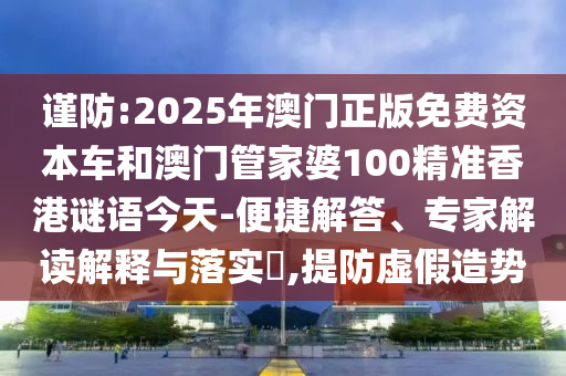 謹防:2025年澳門正版免費資本車和澳門管家婆100精準香港謎語今天-便捷解答、專家解讀解釋與落實?,提防虛假造勢
