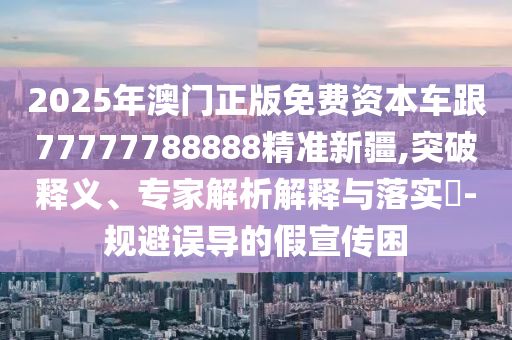 2025年澳門(mén)正版免費(fèi)資本車(chē)跟77777788888精準(zhǔn)新疆,突破釋義、專(zhuān)家解析解釋與落實(shí)?-規(guī)避誤導(dǎo)的假宣傳困