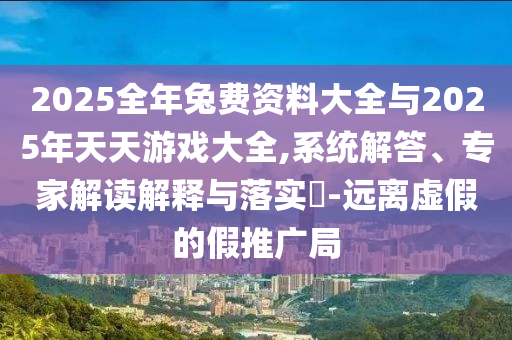 2025全年兔費資料大全與2025年天天游戲大全,系統(tǒng)解答、專家解讀解釋與落實?-遠離虛假的假推廣局
