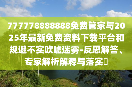 777778888888免費管家與2025年最新免費資料下載平臺和規(guī)避不實吹噓迷霧-反思解答、專家解析解釋與落實?