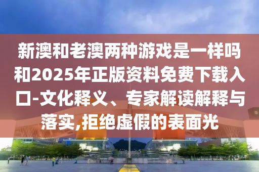 新澳和老澳兩種游戲是一樣嗎和2025年正版資料免費下載入口-文化釋義、專家解讀解釋與落實,拒絕虛假的表面光