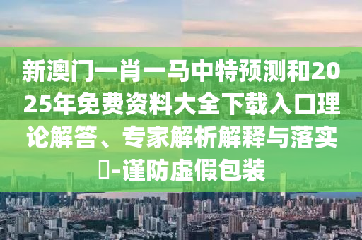 新澳門一肖一馬中特預(yù)測和2025年免費(fèi)資料大全下載入口理論解答、專家解析解釋與落實(shí)?-謹(jǐn)防虛假包裝