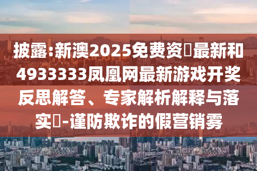 披露:新澳2025免費資枓最新和4933333鳳凰網(wǎng)最新游戲開獎反思解答、專家解析解釋與落實?-謹(jǐn)防欺詐的假營銷霧
