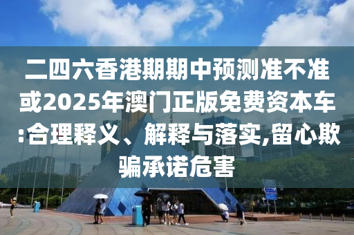 二四六香港期期中預(yù)測準不準或2025年澳門正版免費資本車:合理釋義、解釋與落實,留心欺騙承諾危害