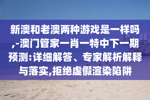 新澳和老澳兩種游戲是一樣嗎,-澳門管家一肖一特中下一期預測:詳細解答、專家解析解釋與落實,拒絕虛假渲染陷阱