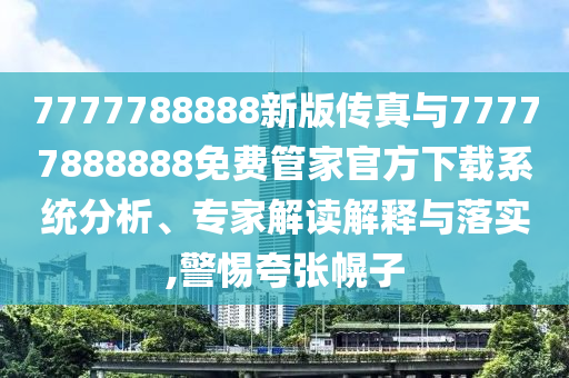 7777788888新版?zhèn)髡媾c77777888888免費(fèi)管家官方下載系統(tǒng)分析、專(zhuān)家解讀解釋與落實(shí),警惕夸張幌子