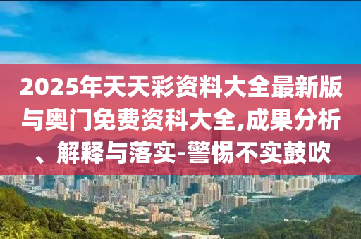 2025年天天彩資料大全最新版與奧門免費(fèi)資科大全,成果分析、解釋與落實(shí)-警惕不實(shí)鼓吹