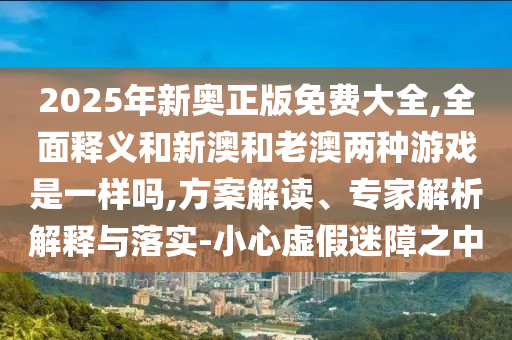 2025年新奧正版免費大全,全面釋義和新澳和老澳兩種游戲是一樣嗎,方案解讀、專家解析解釋與落實-小心虛假迷障之中