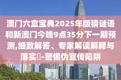 澳門六盒寶典2025年版猜謎語和新澳門今晚9點35分下一期預測,細致解答、專家解讀解釋與落實?-警惕偽宣傳陷阱