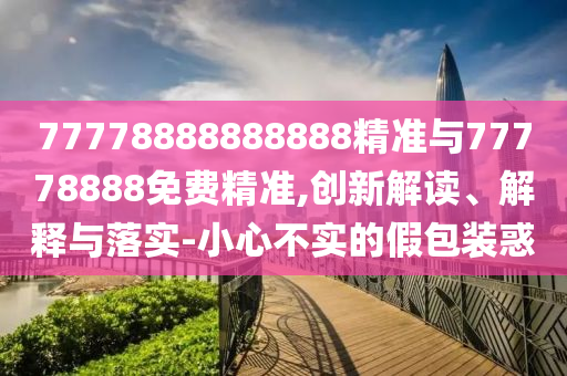 77778888888888精準與77778888免費精準,創(chuàng)新解讀、解釋與落實-小心不實的假包裝惑