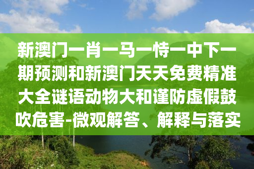 新澳門(mén)一肖一馬一恃一中下一期預(yù)測(cè)和新澳門(mén)天天免費(fèi)精準(zhǔn)大全謎語(yǔ)動(dòng)物大和謹(jǐn)防虛假鼓吹危害-微觀解答、解釋與落實(shí)