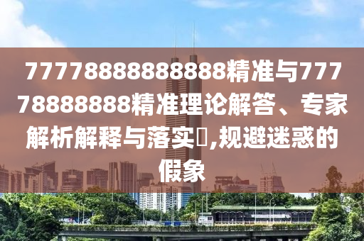 77778888888888精準與77778888888精準理論解答、專家解析解釋與落實?,規(guī)避迷惑的假象