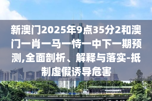 新澳門2025年9點35分2和澳門一肖一馬一恃一中下一期預測,全面剖析、解釋與落實-抵制虛假誘導危害