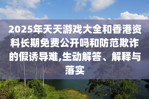 2025年天天游戲大全和香港資料長(zhǎng)期免費(fèi)公開嗎和防范欺詐的假誘導(dǎo)難,生動(dòng)解答、解釋與落實(shí)