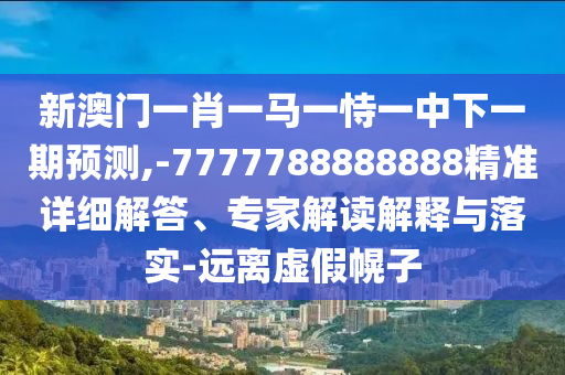新澳門一肖一馬一恃一中下一期預(yù)測,-7777788888888精準(zhǔn)詳細(xì)解答、專家解讀解釋與落實(shí)-遠(yuǎn)離虛假幌子