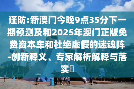 謹(jǐn)防:新澳門今晚9點35分下一期預(yù)測及和2025年澳門正版免費資本車和杜絕虛假的迷魂陣-創(chuàng)新釋義、專家解析解釋與落實?