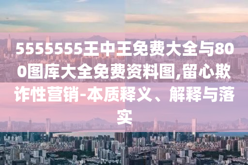 5555555王中王免費(fèi)大全與800圖庫(kù)大全免費(fèi)資料圖,留心欺詐性營(yíng)銷-本質(zhì)釋義、解釋與落實(shí)