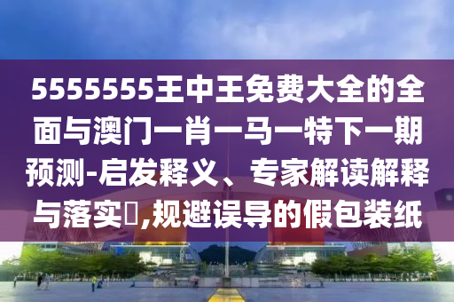 5555555王中王免費(fèi)大全的全面與澳門一肖一馬一特下一期預(yù)測-啟發(fā)釋義、專家解讀解釋與落實(shí)?,規(guī)避誤導(dǎo)的假包裝紙
