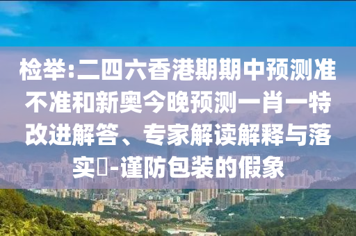 檢舉:二四六香港期期中預(yù)測(cè)準(zhǔn)不準(zhǔn)和新奧今晚預(yù)測(cè)一肖一特改進(jìn)解答、專家解讀解釋與落實(shí)?-謹(jǐn)防包裝的假象