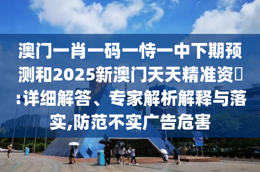 澳門一肖一碼一恃一中下期預測和2025新澳門天天精準資枓:詳細解答、專家解析解釋與落實,防范不實廣告危害