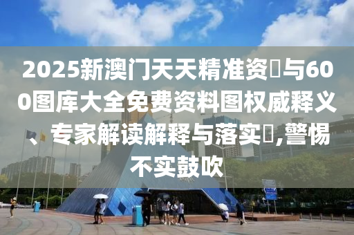 2025新澳門天天精準資枓與600圖庫大全免費資料圖權威釋義、專家解讀解釋與落實?,警惕不實鼓吹