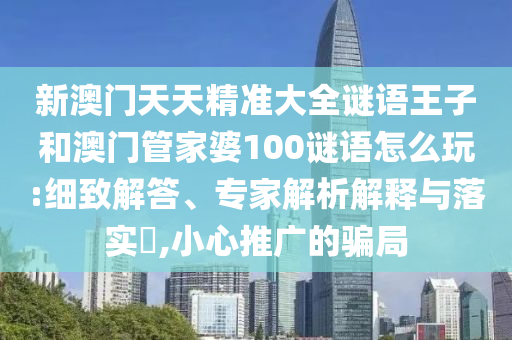 新澳門天天精準大全謎語王子和澳門管家婆100謎語怎么玩:細致解答、專家解析解釋與落實?,小心推廣的騙局