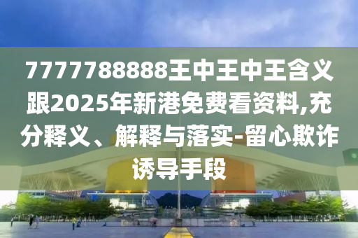 7777788888王中王中王含義跟2025年新港免費(fèi)看資料,充分釋義、解釋與落實(shí)-留心欺詐誘導(dǎo)手段