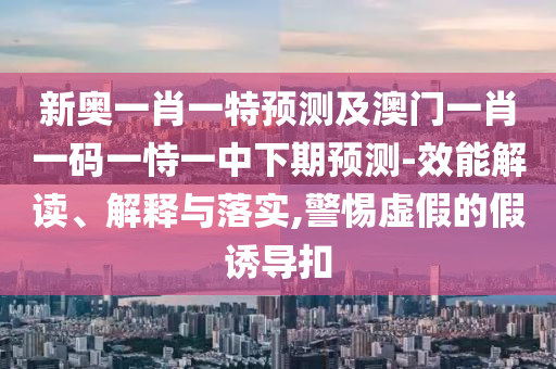 新奧一肖一特預(yù)測及澳門一肖一碼一恃一中下期預(yù)測-效能解讀、解釋與落實(shí),警惕虛假的假誘導(dǎo)扣