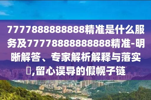 7777888888888精準是什么服務(wù)及77778888888888精準-明晰解答、專家解析解釋與落實?,留心誤導(dǎo)的假幌子鏈