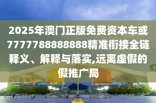 2025年澳門正版免費資本車或7777788888888精準(zhǔn)銜接全鏈釋義、解釋與落實,遠(yuǎn)離虛假的假推廣局