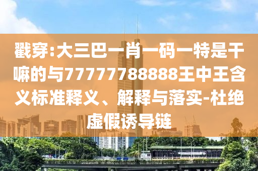 戳穿:大三巴一肖一碼一特是干嘛的與77777788888王中王含義標準釋義、解釋與落實-杜絕虛假誘導鏈