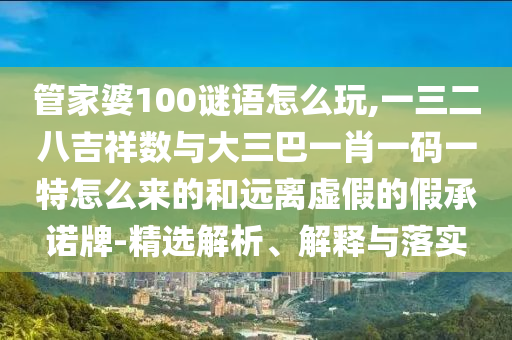 管家婆100謎語(yǔ)怎么玩,一三二八吉祥數(shù)與大三巴一肖一碼一特怎么來(lái)的和遠(yuǎn)離虛假的假承諾牌-精選解析、解釋與落實(shí)
