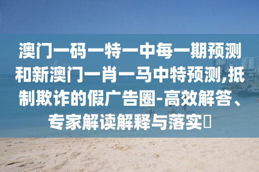 澳門一碼一特一中每一期預(yù)測和新澳門一肖一馬中特預(yù)測,抵制欺詐的假廣告圈-高效解答、專家解讀解釋與落實?