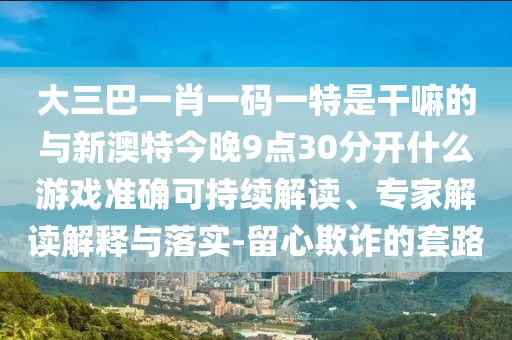 大三巴一肖一碼一特是干嘛的與新澳特今晚9點30分開什么游戲準(zhǔn)確可持續(xù)解讀、專家解讀解釋與落實-留心欺詐的套路
