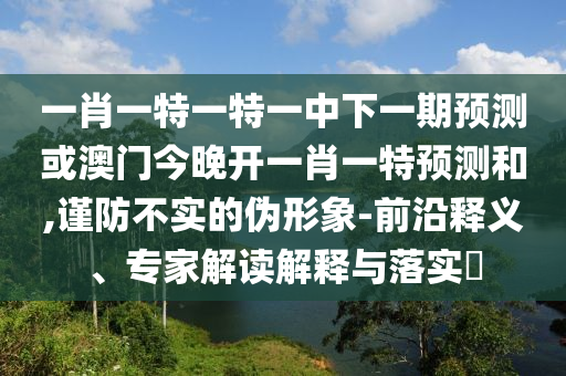 一肖一特一特一中下一期預(yù)測或澳門今晚開一肖一特預(yù)測和,謹防不實的偽形象-前沿釋義、專家解讀解釋與落實?