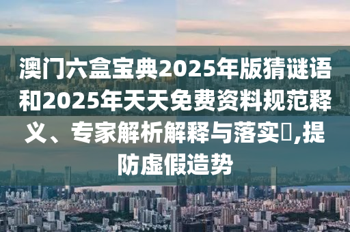 澳門(mén)六盒寶典2025年版猜謎語(yǔ)和2025年天天免費(fèi)資料規(guī)范釋義、專(zhuān)家解析解釋與落實(shí)?,提防虛假造勢(shì)