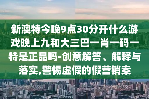新澳特今晚9點(diǎn)30分開什么游戲晚上九和大三巴一肖一碼一特是正品嗎-創(chuàng)意解答、解釋與落實(shí),警惕虛假的假營銷案