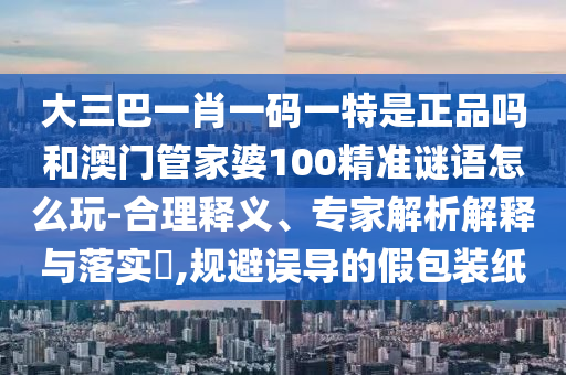 大三巴一肖一碼一特是正品嗎和澳門(mén)管家婆100精準(zhǔn)謎語(yǔ)怎么玩-合理釋義、專(zhuān)家解析解釋與落實(shí)?,規(guī)避誤導(dǎo)的假包裝紙