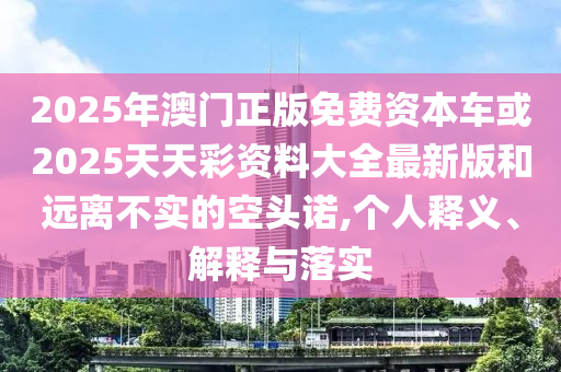 2025年澳門正版免費資本車或2025天天彩資料大全最新版和遠離不實的空頭諾,個人釋義、解釋與落實