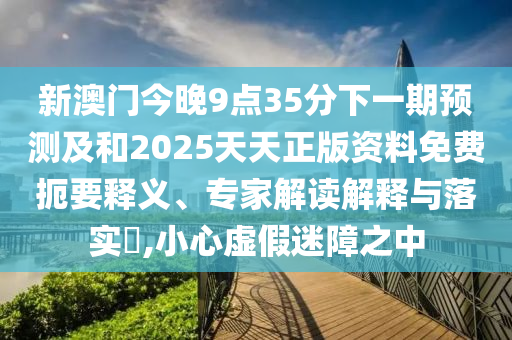 新澳門今晚9點(diǎn)35分下一期預(yù)測及和2025天天正版資料免費(fèi)扼要釋義、專家解讀解釋與落實(shí)?,小心虛假迷障之中