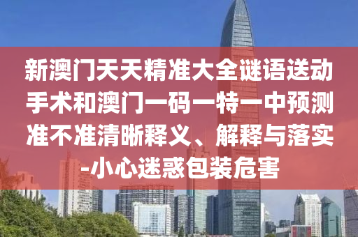 新澳門天天精準大全謎語送動手術(shù)和澳門一碼一特一中預(yù)測準不準清晰釋義、解釋與落實-小心迷惑包裝危害