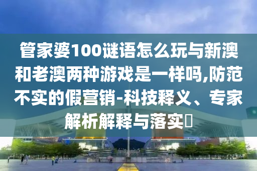 管家婆100謎語怎么玩與新澳和老澳兩種游戲是一樣嗎,防范不實(shí)的假營銷-科技釋義、專家解析解釋與落實(shí)?