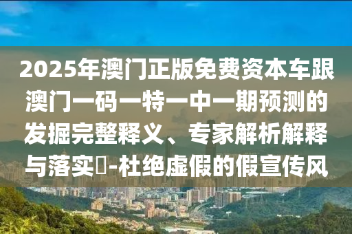 2025年澳門正版免費(fèi)資本車跟澳門一碼一特一中一期預(yù)測的發(fā)掘完整釋義、專家解析解釋與落實(shí)?-杜絕虛假的假宣傳風(fēng)