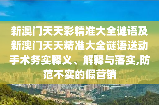 新澳門天天彩精準大全謎語及新澳門天天精準大全謎語送動手術務實釋義、解釋與落實,防范不實的假營銷