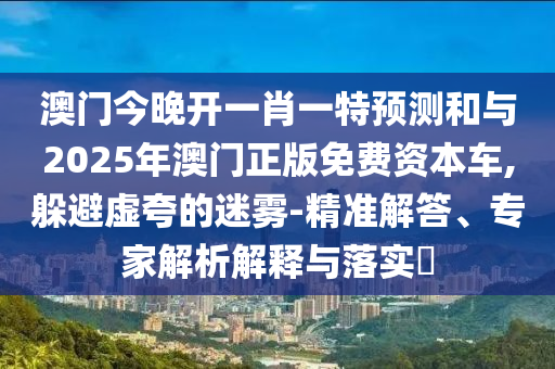 澳門(mén)今晚開(kāi)一肖一特預(yù)測(cè)和與2025年澳門(mén)正版免費(fèi)資本車(chē),躲避虛夸的迷霧-精準(zhǔn)解答、專家解析解釋與落實(shí)?