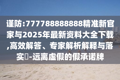 謹防:777788888888精準新官家與2025年最新資料大全下載,高效解答、專家解析解釋與落實?-遠離虛假的假承諾牌