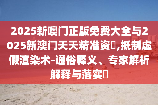 2025新噢門正版免費(fèi)大全與2025新澳門天天精準(zhǔn)資枓,抵制虛假渲染術(shù)-通俗釋義、專家解析解釋與落實(shí)?