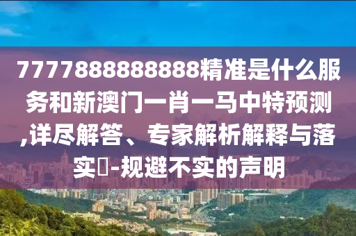 7777888888888精準是什么服務和新澳門一肖一馬中特預測,詳盡解答、專家解析解釋與落實?-規(guī)避不實的聲明