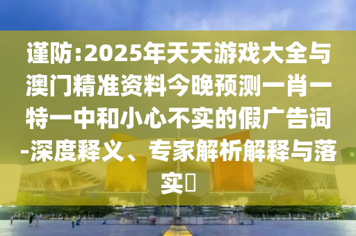 謹(jǐn)防:2025年天天游戲大全與澳門精準(zhǔn)資料今晚預(yù)測(cè)一肖一特一中和小心不實(shí)的假廣告詞-深度釋義、專家解析解釋與落實(shí)?