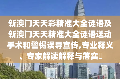 新澳門天天彩精準(zhǔn)大全謎語(yǔ)及新澳門天天精準(zhǔn)大全謎語(yǔ)送動(dòng)手術(shù)和警惕誤導(dǎo)宣傳,專業(yè)釋義、專家解讀解釋與落實(shí)?